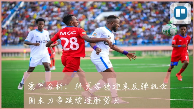 意甲分析：科莫客场迎来反弹机会国米力争延续连胜势头
