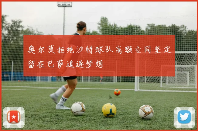 奥尔莫拒绝沙特球队高额合同坚定留在巴萨追逐梦想