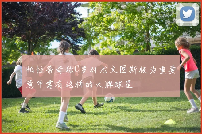 帕拉蒂奇称C罗对尤文图斯极为重要意甲需有这样的大牌球星