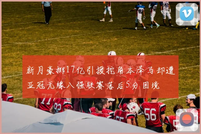 新月豪掷17亿引援挖角本泽马却遭亚冠无缘八强联赛落后5分困境