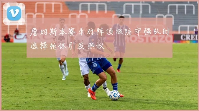 詹姆斯本赛季对阵顶级防守强队时选择轮休引发热议