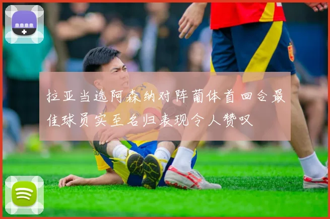 拉亚当选阿森纳对阵葡体首回合最佳球员实至名归表现令人赞叹