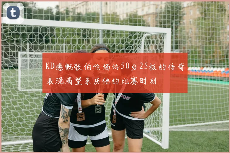 KD感慨张伯伦场均50分25板的传奇表现渴望亲历他的比赛时刻