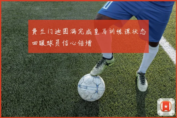 费兰门迪圆满完成皇马训练课状态回暖球员信心倍增
