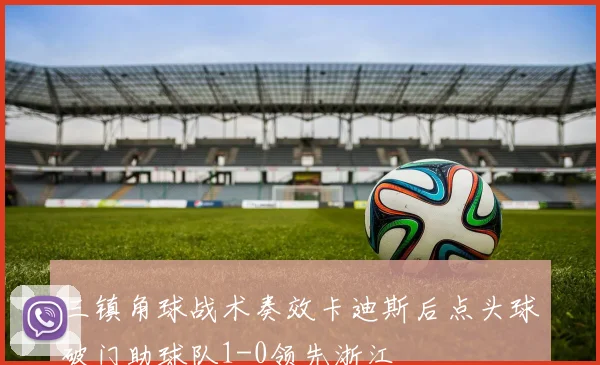 三镇角球战术奏效卡迪斯后点头球破门助球队1-0领先浙江