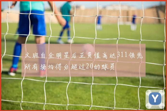 文班自全明星后正负值高达311领先所有场均得分超过20的球员