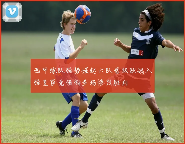 西甲球队强势崛起六队晋级欧战八强皇萨竞领衔多场惨烈胜利