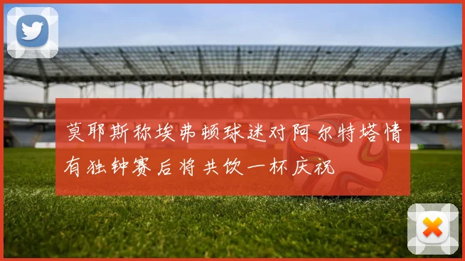 莫耶斯称埃弗顿球迷对阿尔特塔情有独钟赛后将共饮一杯庆祝