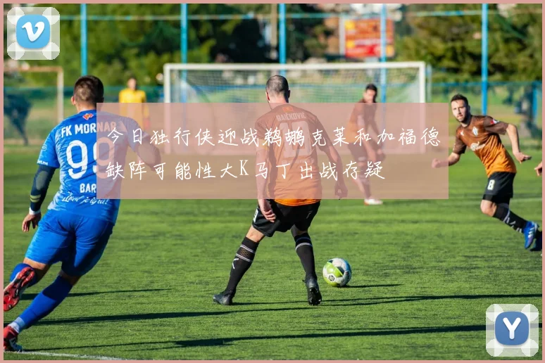 今日独行侠迎战鹈鹕克莱和加福德缺阵可能性大K马丁出战存疑