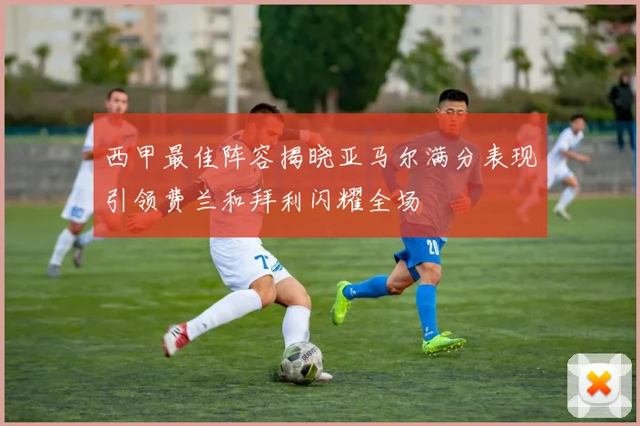 西甲最佳阵容揭晓亚马尔满分表现引领费兰和拜利闪耀全场